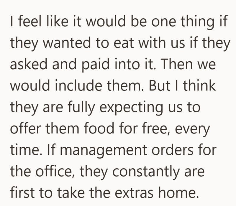 I feel like it would be one thing if they wanted to eat with us if they asked and paid into it. Then we would include them. But I think they are fully expecting us to offer them food for free, every time. If management orders for the office, they constantly are first to take the extras home.