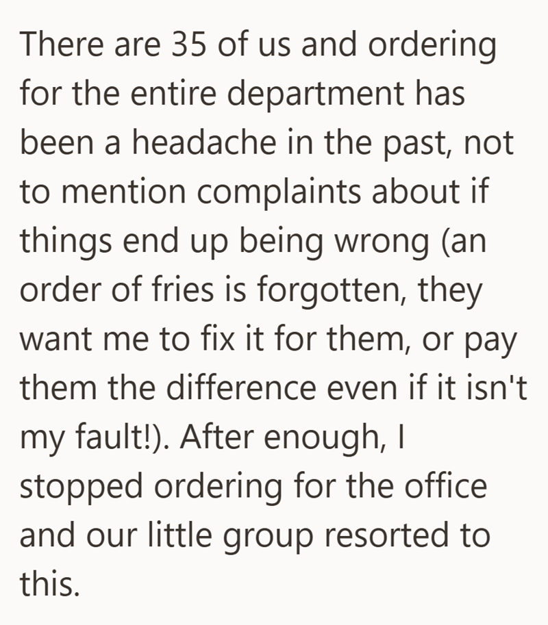 There are 35 of us and ordering for the entire department has been a headache in the past, not to mention complaints about if things end up being wrong (an order of fries is forgotten, they want me to fix it for them, or pay them the difference even if it isn't my fault!). After enough, I stopped ordering for the office and our little group resorted to this.