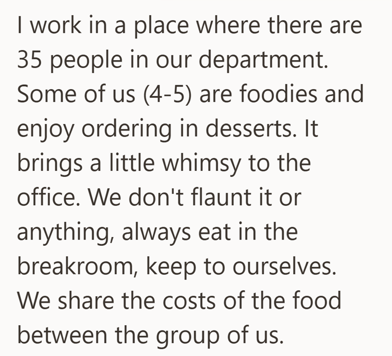 I work in a place where there are 35 people in our department. Some of us (4-5) are foodies and enjoy ordering in desserts. It brings a little whimsy to the office. We don't flaunt it or anything, always eat in the breakroom, keep to ourselves. We share the costs of the food between the group of us.