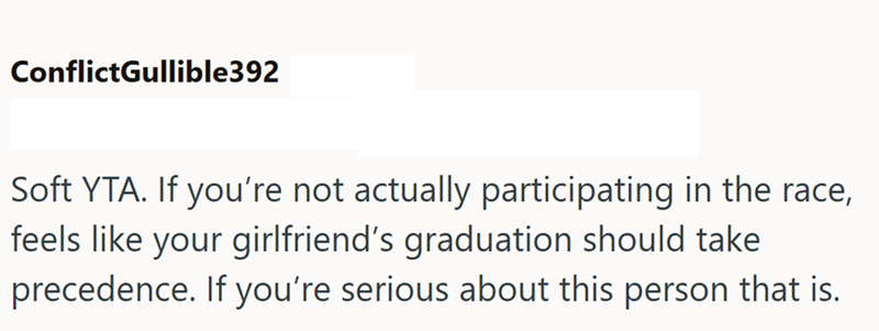 ConflictGullible392 Soft YTA. If you're not actually participating in the race, feels like your girlfriend's graduation should take precedence. If you're serious about this person that is.