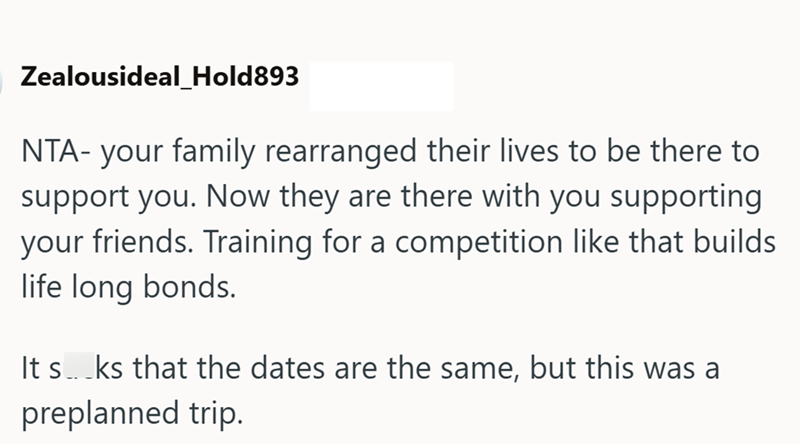Zealousideal_Hold893 NTA- your family rearranged their lives to be there to support you. Now they are there with you supporting your friends. Training for a competition like that builds life long bonds. It s...ks that the dates are the same, but this was a preplanned trip.