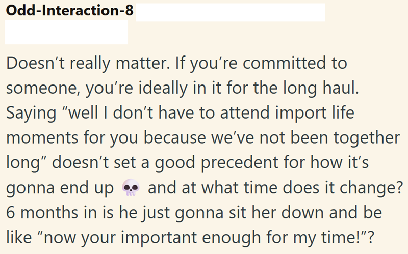 Odd-Interaction-8 Doesn't really matter. If you're committed to someone, you're ideally in it for the long haul. Saying "well I don't have to attend import life moments for you because we've not been together long" doesn't set a good precedent for how it's gonna end up and at what time does it change? 6 months in is he just gonna sit her down and be like "now your important enough for my time!"?