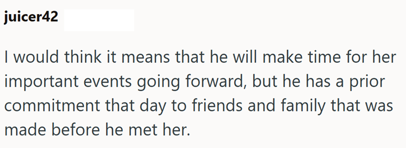 juicer42 I would think it means that he will make time for her important events going forward, but he has a prior commitment that day to friends and family that was made before he met her.