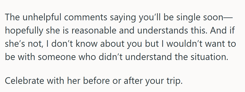 The unhelpful comments saying you'll be single soon- hopefully she is reasonable and understands this. And if she's not, I don't know about you but I wouldn't want to be with someone who didn't understand the situation. Celebrate with her before or after your trip.