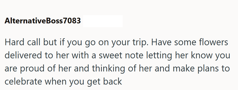 AlternativeBoss 7083 Hard call but if you go on your trip. Have some flowers delivered to her with a sweet note letting her know you are proud of her and thinking of her and make plans to celebrate when you get back