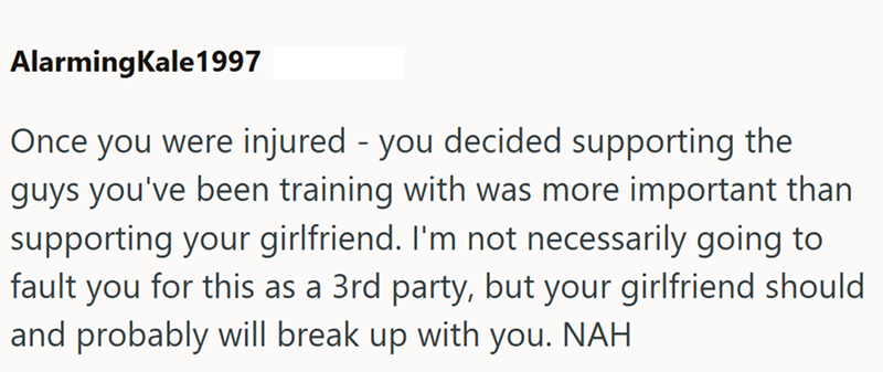 AlarmingKale1997 Once you were injured - you decided supporting the guys you've been training with was more important than supporting your girlfriend. I'm not necessarily going to fault you for this as a 3rd party, but your girlfriend should and probably will break up with you. NAH
