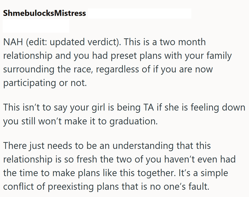 ShmebulocksMistress NAH (edit: updated verdict). This is a two month relationship and you had preset plans with your family surrounding the race, regardless of if you are now participating or not. This isn't to say your girl is being TA if she is feeling down you still won't make it to graduation. There just needs to be an understanding that this relationship is so fresh the two of you haven't even had the time to make plans like this together. It's a simple conflict of preexisting plans that is