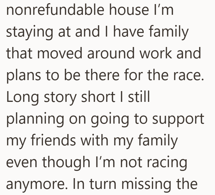 nonrefundable house I'm staying at and I have family that moved around work and plans to be there for the race. Long story short I still planning on going to support my friends with my family even though I'm not racing anymore. In turn missing the