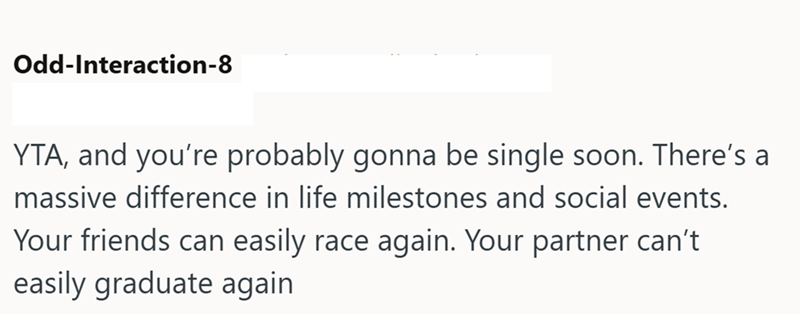 Odd-Interaction-8 YTA, and you're probably gonna be single soon. There's a massive difference in life milestones and social events. Your friends can easily race again. Your partner can't easily graduate again