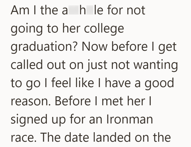 Am I the a h le for not going to her college graduation? Now before I get called out on just not wanting to go I feel like I have a good reason. Before I met her I signed up for an Ironman race. The date landed on the
