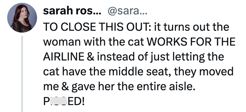 sarah ros... @sara... TO CLOSE THIS OUT: it turns out the woman with the cat WORKS FOR THE AIRLINE & instead of just letting the cat have the middle seat, they moved me & gave her the entire aisle. POJED!