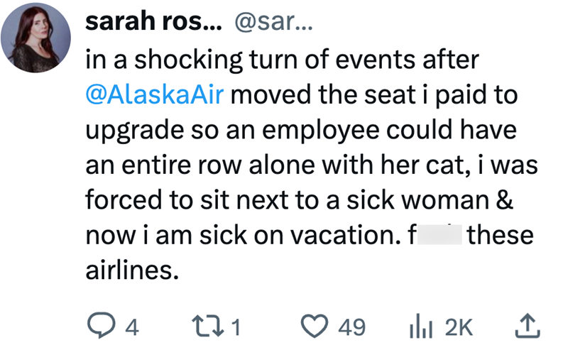 sarah ros... @sar... in a shocking turn of events after @AlaskaAir moved the seat i paid to upgrade so an employee could have an entire row alone with her cat, i was forced to sit next to a sick woman & now i am sick on vacation. f these airlines. 4 271 49 ill 2K ↑