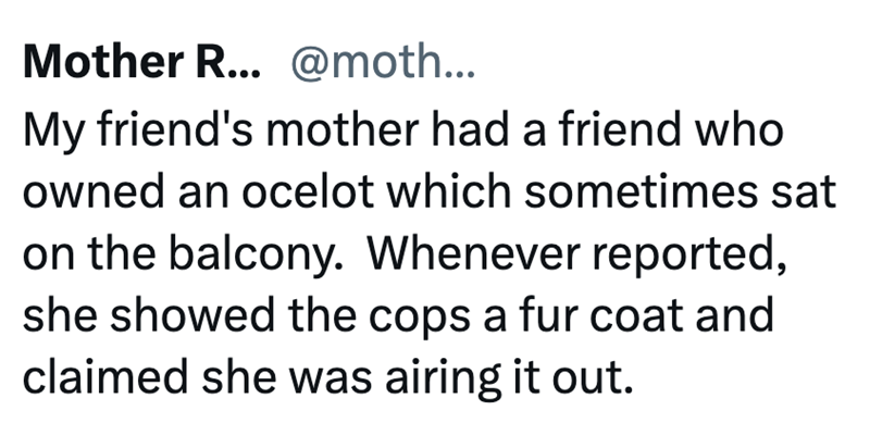 Mother R... @moth... My friend's mother had a friend who owned an ocelot which sometimes sat on the balcony. Whenever reported, she showed the cops a fur coat and claimed she was airing it out.