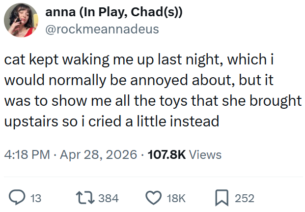 anna (In Play, Chad(s)) @rockmeannadeus cat kept waking me up last night, which i would normally be annoyed about, but it was to show me all the toys that she brought upstairs so i cried a little instead 4:18 PM Apr 28, 2026 107.8K Views 13 17384 18K ☐ 252