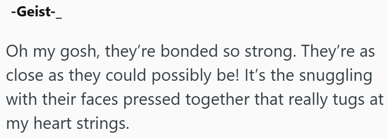 -Geist- Oh my gosh, they're bonded so strong. They're as close as they could possibly be! It's the snuggling with their faces pressed together that really tugs at my heart strings.