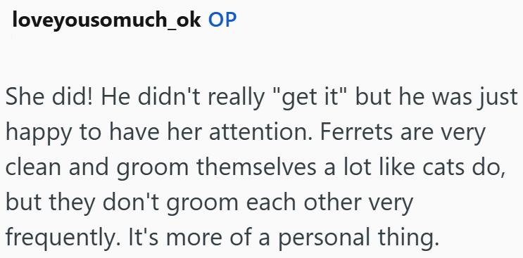 loveyousomuch_ok OP She did! He didn't really "get it" but he was just happy to have her attention. Ferrets are very clean and groom themselves a lot like cats do, but they don't groom each other very frequently. It's more of a personal thing.