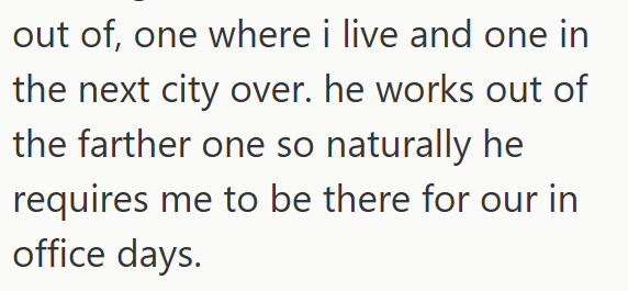out of, one where i live and one in the next city over. he works out of the farther one so naturally he requires me to be there for our in office days.