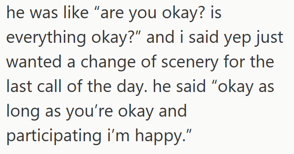 he was like "are you okay? is everything okay?" and i said yep just wanted a change of scenery for the last call of the day. he said "okay as long as you're okay and participating i'm happy."