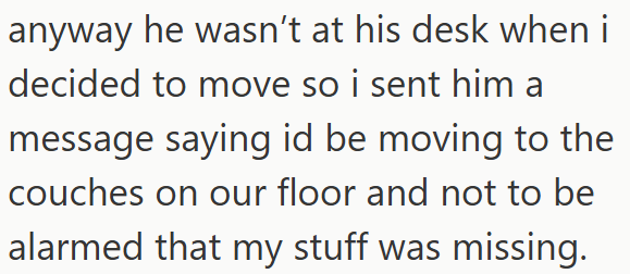 anyway he wasn't at his desk when i decided to move so i sent him a message saying id be moving to the couches on our floor and not to be alarmed that my stuff was missing.