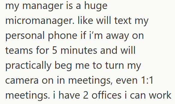 my manager is a huge micromanager. like will text my personal phone if i'm away on teams for 5 minutes and will practically beg me to turn my camera on in meetings, even 1:1 meetings. i have 2 offices i can work