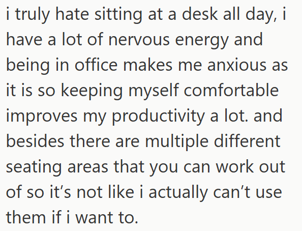 i truly hate sitting at a desk all day, i have a lot of nervous energy and being in office makes me anxious as it is so keeping myself comfortable improves my productivity a lot. and besides there are multiple different seating areas that you can work out of so it's not like i actually can't use them if i want to.