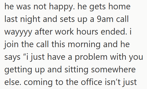he was not happy. he gets home last night and sets up a 9am call wayyyy after work hours ended. i join the call this morning and he says "i just have a problem with you getting up and sitting somewhere else. coming to the office isn't just
