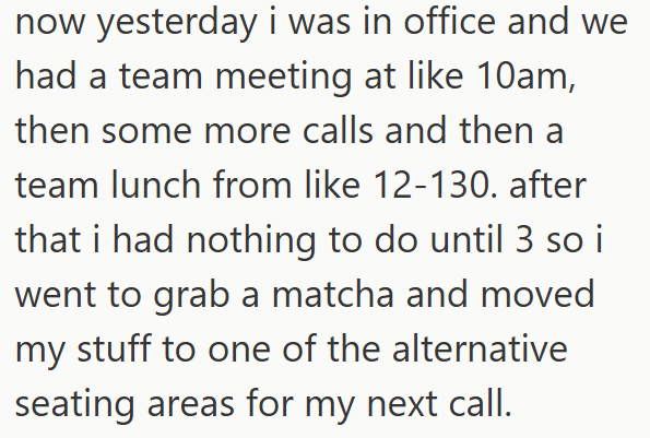 now yesterday i was in office and we had a team meeting at like 10am, then some more calls and then a team lunch from like 12-130. after that i had nothing to do until 3 so i went to grab a matcha and moved my stuff to one of the alternative seating areas for my next call.