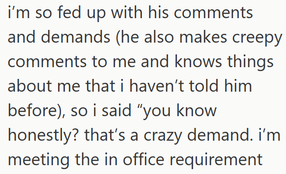 i'm so fed up with his comments and demands (he also makes creepy comments to me and knows things about me that i haven't told him before), so i said "you know honestly? that's a crazy demand. i'm meeting the in office requirement