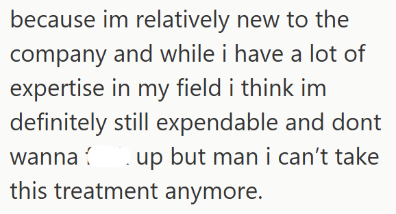 because im relatively new to the company and while i have a lot of expertise in my field i think im definitely still expendable and dont wanna up but man i can't take this treatment anymore.