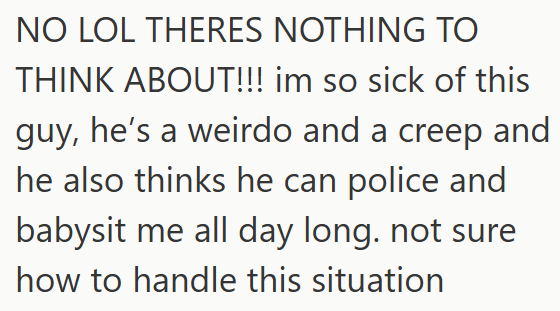 NO LOL THERES NOTHING TO THINK ABOUT!!! im so sick of this guy, he's a weirdo and a creep and he also thinks he can police and babysit me all day long. not sure how to handle this situation
