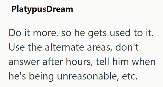 PlatypusDream Do it more, so he gets used to it. Use the alternate areas, don't answer after hours, tell him when he's being unreasonable, etc.