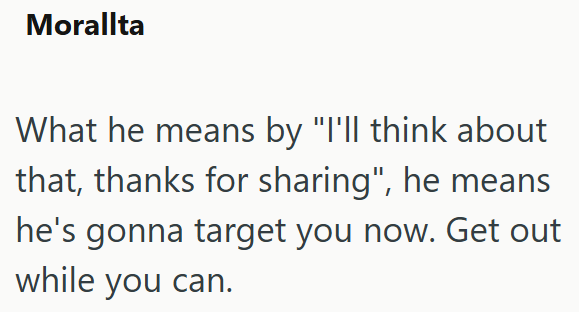 Morallta What he means by "I'll think about that, thanks for sharing", he means he's gonna target you now. Get out while you can.