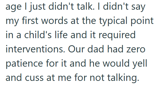 age I just didn't talk. I didn't say my first words at the typical point in a child's life and it required interventions. Our dad had zero patience for it and he would yell and cuss at me for not talking.