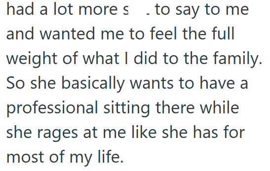 had a lot more s . to say to me and wanted me to feel the full weight of what I did to the family. So she basically wants to have a professional sitting there while she rages at me like she has for most of my life.