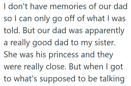 I don't have memories of our dad so I can only go off of what I was told. But our dad was apparently a really good dad to my sister. She was his princess and they were really close. But when I got to what's supposed to be talking