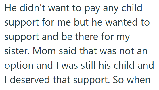 He didn't want to pay any child support for me but he wanted to support and be there for my sister. Mom said that was not an option and I was still his child and I deserved that support. So when