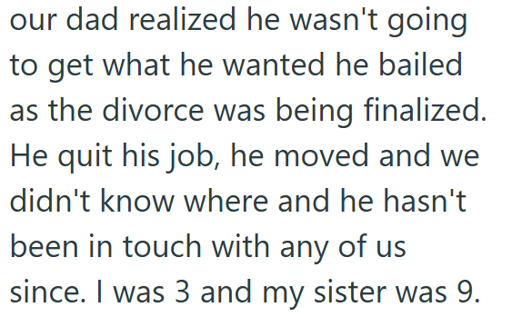 our dad realized he wasn't going to get what he wanted he bailed as the divorce was being finalized. He quit his job, he moved and we didn't know where and he hasn't been in touch with any of us since. I was 3 and my sister was 9.