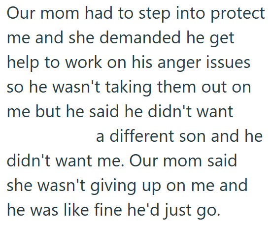 Our mom had to step into protect me and she demanded he get help to work on his anger issues so he wasn't taking them out on me but he said he didn't want a different son and he didn't want me. Our mom said she wasn't giving up on me and he was like fine he'd just go.