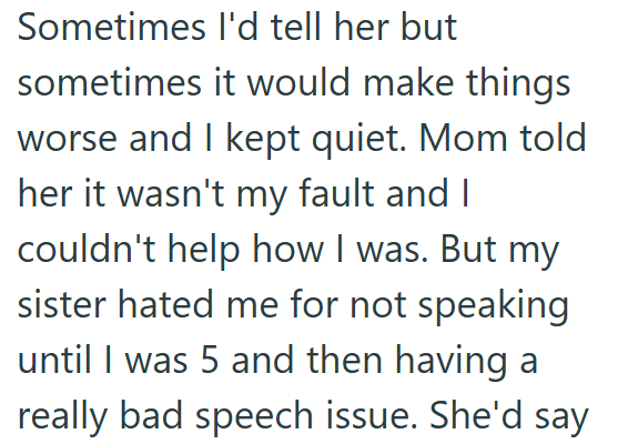 Sometimes I'd tell her but sometimes it would make things worse and I kept quiet. Mom told her it wasn't my fault and I couldn't help how I was. But my sister hated me for not speaking until I was 5 and then having a really bad speech issue. She'd say