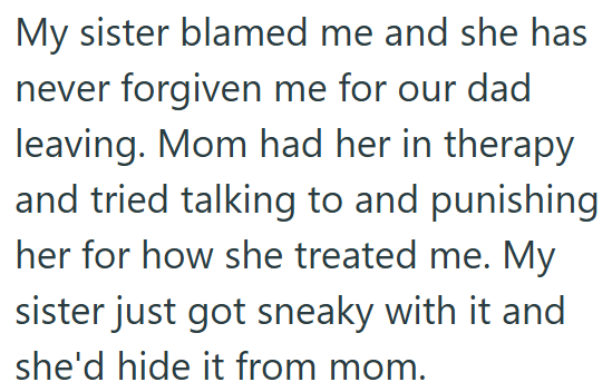 My sister blamed me and she has never forgiven me for our dad leaving. Mom had her in therapy and tried talking to and punishing her for how she treated me. My sister just got sneaky with it and she'd hide it from mom.