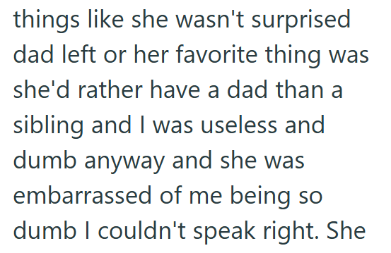 things like she wasn't surprised dad left or her favorite thing was she'd rather have a dad than a sibling and I was useless and dumb anyway and she was embarrassed of me being so dumb I couldn't speak right. She