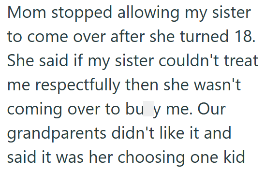 Mom stopped allowing my sister to come over after she turned 18. She said if my sister couldn't treat me respectfully then she wasn't coming over to buy me. Our grandparents didn't like it and said it was her choosing one kid