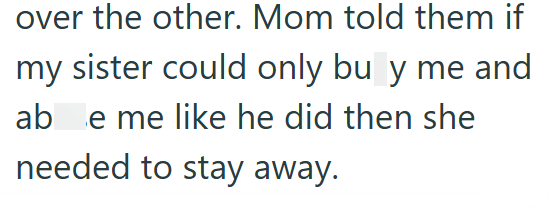 over the other. Mom told them if my sister could only bu y me and ab e me like he did then she needed to stay away.