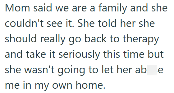 Mom said we are a family and she couldn't see it. She told her she should really go back to therapy and take it seriously this time but she wasn't going to let her ab e me in my own home.