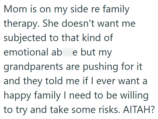 Mom is on my side re family therapy. She doesn't want me subjected to that kind of emotional ab e but my grandparents are pushing for it and they told me if I ever want a happy family I need to be willing to try and take some risks. AITAH?