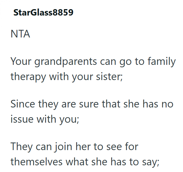 StarGlass8859 NTA Your grandparents can go to family therapy with your sister; Since they are sure that she has no issue with you; They can join her to see for themselves what she has to say;