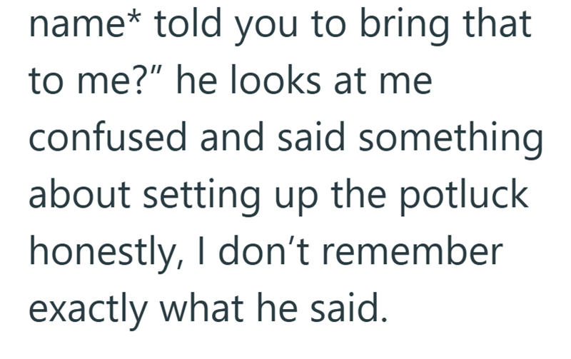 name* told you to bring that to me?" he looks at me confused and said something about setting up the potluck honestly, I don't remember exactly what he said.
