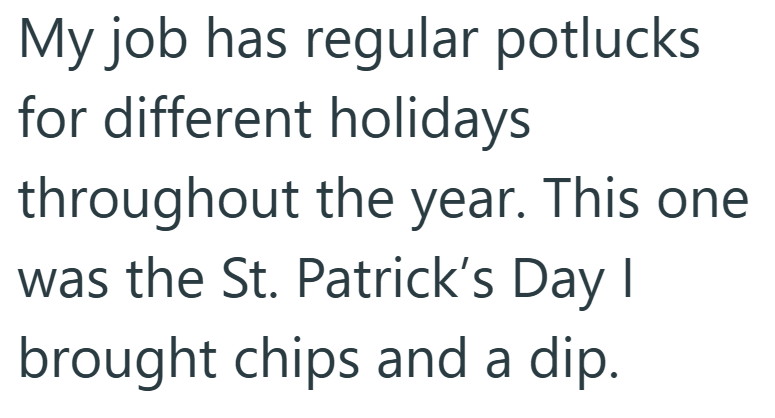 My job has regular potlucks for different holidays throughout the year. This one was the St. Patrick's Day I brought chips and a dip.