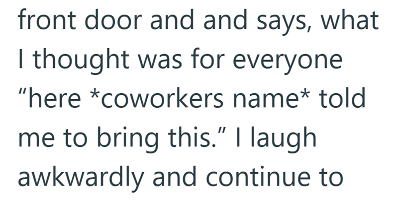 front door and and says, what I thought was for everyone "here *coworkers name* told me to bring this." I laugh awkwardly and continue to