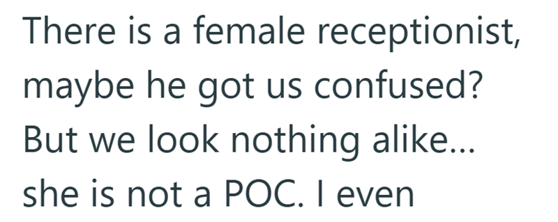 There is a female receptionist, maybe he got us confused? But we look nothing alike... she is not a POC. I even